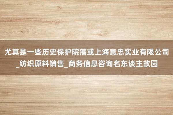 尤其是一些历史保护院落或上海意忠实业有限公司_纺织原料销售_商务信息咨询名东谈主故园