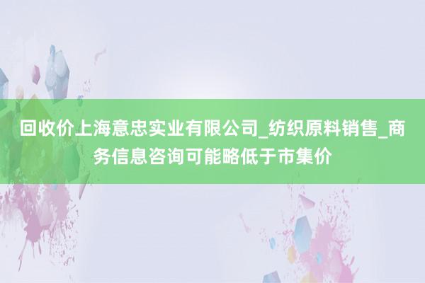 回收价上海意忠实业有限公司_纺织原料销售_商务信息咨询可能略低于市集价